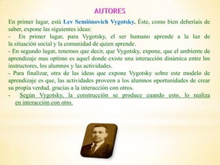 En primer lugar, está Lev Semiónovich Vygotsky. Éste, como bien deberíais de
saber, expone las siguientes ideas:
- En primer lugar, para Vygotsky, el ser humano aprende a la luz de
la situación social y la comunidad de quien aprende.
- En segundo lugar, tenemos que decir, que Vygotsky, expone, que el ambiente de
aprendizaje mas optimo es aquel donde existe una interacción dinámica entre los
instructores, los alumnos y las actividades.
- Para finalizar, otra de las ideas que expone Vygotsky sobre este modelo de
aprendizaje es que, las actividades proveen a los alumnos oportunidades de crear
su propia verdad, gracias a la interacción con otros.
- Según Vygotsky, la construcción se produce cuando esto, lo realiza
en interacción con otro.
 