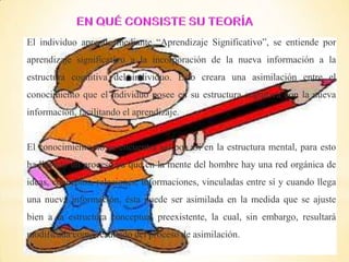 El individuo aprende mediante “Aprendizaje Significativo”, se entiende por
aprendizaje significativo a la incorporación de la nueva información a la
estructura cognitiva del individuo. Esto creara una asimilación entre el
conocimiento que el individuo posee en su estructura cognitiva con la nueva
información, facilitando el aprendizaje.
El conocimiento no se encuentra así por así en la estructura mental, para esto
ha llevado un proceso ya que en la mente del hombre hay una red orgánica de
ideas, conceptos, relaciones, informaciones, vinculadas entre sí y cuando llega
una nueva información, ésta puede ser asimilada en la medida que se ajuste
bien a la estructura conceptual preexistente, la cual, sin embargo, resultará
modificada como resultado del proceso de asimilación.
 