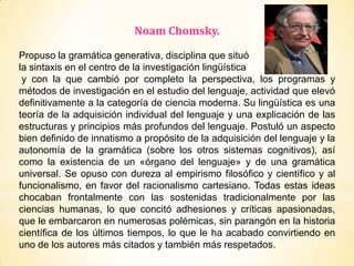 Noam Chomsky.
Propuso la gramática generativa, disciplina que situó
la sintaxis en el centro de la investigación lingüística
y con la que cambió por completo la perspectiva, los programas y
métodos de investigación en el estudio del lenguaje, actividad que elevó
definitivamente a la categoría de ciencia moderna. Su lingüística es una
teoría de la adquisición individual del lenguaje y una explicación de las
estructuras y principios más profundos del lenguaje. Postuló un aspecto
bien definido de innatismo a propósito de la adquisición del lenguaje y la
autonomía de la gramática (sobre los otros sistemas cognitivos), así
como la existencia de un «órgano del lenguaje» y de una gramática
universal. Se opuso con dureza al empirismo filosófico y científico y al
funcionalismo, en favor del racionalismo cartesiano. Todas estas ideas
chocaban frontalmente con las sostenidas tradicionalmente por las
ciencias humanas, lo que concitó adhesiones y críticas apasionadas,
que le embarcaron en numerosas polémicas, sin parangón en la historia
científica de los últimos tiempos, lo que le ha acabado convirtiendo en
uno de los autores más citados y también más respetados.
 
