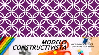 MODELO
CONSTRUCTIVISTA
MODELOS ACTUALES Y
TENDENCIAS EDUCATIVAS
 