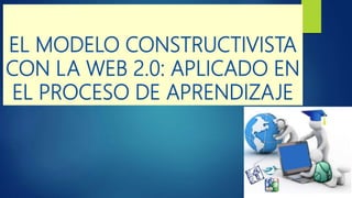 EL MODELO CONSTRUCTIVISTA
CON LA WEB 2.0: APLICADO EN
EL PROCESO DE APRENDIZAJE
 