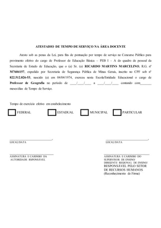 ATESTADIO DE TEMPO DE SERVIÇO NA ÁREA DOCENTE
Atesto sob as penas da Lei, para fins de pontuação por tempo de serviço no Concurso Público para
provimento efetivo do cargo de Professor de Educação Básica – PEB I – A do quadro de pessoal da
Secretaria de Estado de Educação, que o (a) Sr. (a) RICARDO MARTINS MARCELINO, R.G. nº
M7684157, expedido por Secretaria de Segurança Pública de Minas Gerais, inscrito no CPF sob nº
822.512.826-53, nascido (a) em 04/04/1974, exerceu nesta Escola/Entidade Educacional o cargo de
Professor de Geografia no período de ____/____/____ a ____/____/____ contando com_______
meses/dias de Tempo de Serviço.
Tempo de exercício efetivo em estabelecimento
FEDERAL ESTADUAL MUNICIPAL PARTICULAR
__________________________,
LOCAL/DATA
___________________________
ASSINATURA E CARIMBO DA
AUTORIDADE RSPONSÁVEL
__________________________,
LOCAL/DATA
____________________________
ASSINATURA E CARIMBO DO
SUPERVISOR DE ENSINO/
DIRIGENTE REGIONAL DE ENSINO/
RESPONSÁVEL PELO SETOR
DE RECURSOS HUMANOS
(Reconhecimento de Firma)
 