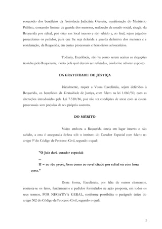 2
concessão dos benefícios da Assistência Judiciária Gratuita, manifestação do Ministério
Público, concessão liminar de guarda dos menores, realização de estudo social, citação da
Requerida por edital, por estar em local incerto e não sabido e, ao final, sejam julgados
procedentes os pedidos, para que lhe seja deferida a guarda definitiva dos menores e a
condenação, da Requerida, em custas processuais e honorários advocatícios.
Todavia, Excelência, não há como serem aceitas as alegações
trazidas pelo Requerente, razão pela qual devem ser refutadas, conforme adiante exposto.
DA GRATUIDADE DE JUSTIÇA
Inicialmente, requer a Vossa Excelência, sejam deferidos à
Requerida, os benefícios da Gratuidade de Justiça, com fulcro na lei 1.060/50, com as
alterações introduzidas pela Lei 7.510/86, por não ter condições de arcar com as custas
processuais sem prejuízo de seu próprio sustento.
DO MÉRITO
Muito embora a Requerida esteja em lugar incerto e não
sabido, a esta é assegurada defesa sob o instituto do Curador Especial com fulcro no
artigo 9º do Código de Processo Civil, segundo o qual:
"O Juiz dará curador especial:
...
II – ao réu preso, bem como ao revel citado por edital ou com hora
certa."
Desta forma, Excelência, por falta de outros elementos,
contesta-se os fatos, fundamentos e pedidos formulados na ação proposta, em todos os
seus termos, POR NEGATIVA GERAL, conforme possibilita o parágrafo único do
artigo 302 do Código de Processo Civil, segundo o qual:
 