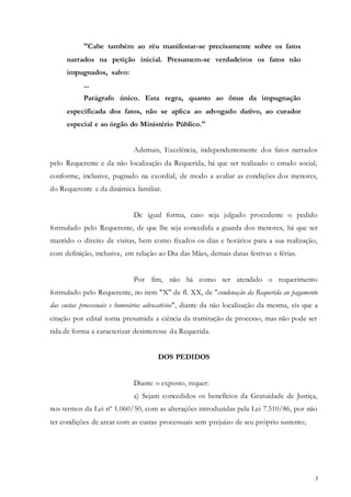 3
"Cabe também ao réu manifestar-se precisamente sobre os fatos
narrados na petição inicial. Presumem-se verdadeiros os fatos não
impugnados, salvo:
...
Parágrafo único. Esta regra, quanto ao ônus da impugnação
especificada dos fatos, não se aplica ao advogado dativo, ao curador
especial e ao órgão do Ministério Público."
Ademais, Excelência, independentemente dos fatos narrados
pelo Requerente e da não localização da Requerida, há que ser realizado o estudo social,
conforme, inclusive, pugnado na exordial, de modo a avaliar as condições dos menores,
do Requerente e da dinâmica familiar.
De igual forma, caso seja julgado procedente o pedido
formulado pelo Requerente, de que lhe seja concedida a guarda dos menores, há que ser
mantido o direito de visitas, bem como fixados os dias e horários para a sua realização,
com definição, inclusive, em relação ao Dia das Mães, demais datas festivas e férias.
Por fim, não há como ser atendido o requerimento
formulado pelo Requerente, no item "X" de fl. XX, de "condenação da Requerida ao pagamento
das custas processuais e honorários advocatícios", diante da não localização da mesma, eis que a
citação por edital torna presumida a ciência da tramitação de processo, mas não pode ser
tida de forma a caracterizar desinteresse da Requerida.
DOS PEDIDOS
Diante o exposto, requer:
a) Sejam concedidos os benefícios da Gratuidade de Justiça,
nos termos da Lei nº 1.060/50, com as alterações introduzidas pela Lei 7.510/86, por não
ter condições de arcar com as custas processuais sem prejuízo de seu próprio sustento;
 
