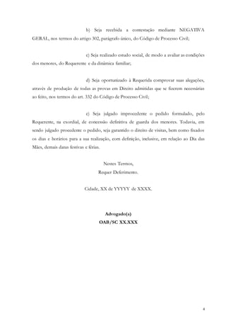 4
b) Seja recebida a contestação mediante NEGATIVA
GERAL, nos termos do artigo 302, parágrafo único, do Código de Processo Civil;
c) Seja realizado estudo social, de modo a avaliar as condições
dos menores, do Requerente e da dinâmica familiar;
d) Seja oportunizado à Requerida comprovar suas alegações,
através de produção de todas as provas em Direito admitidas que se fizerem necessárias
ao feito, nos termos do art. 332 do Código de Processo Civil;
e) Seja julgado improcedente o pedido formulado, pelo
Requerente, na exordial, de concessão definitiva de guarda dos menores. Todavia, em
sendo julgado procedente o pedido, seja garantido o direito de visitas, bem como fixados
os dias e horários para a sua realização, com definição, inclusive, em relação ao Dia das
Mães, demais datas festivas e férias.
Nestes Termos,
Requer Deferimento.
Cidade, XX de YYYYY de XXXX.
Advogado(a)
OAB/SC XX.XXX
 