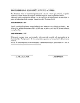 DECIMO PRIMERO: RESOLUCIÓN DE MUTUO ACUERDO

No obstante el plazo de vigencia estipulado en la Cláusula Tercera que antecede, las partes
de mutuo acuerdo podrán en cualquier momento dejar sin efecto el presente contrato.
La resolución del contrato con arreglo a lo previsto en la presente cláusula no dará lugar el
pago de indemnización de ninguna clase a favor del TRABAJADOR.

DECIMO SEGUNDO:

Queda entendido igualmente que tratándose de una labor para un trabajo determinado y por
exigirlo así la naturaleza temporal del servicio que se va a prestar, tiene la característica de
ser a plazo fijo.

DECIMO TERCERO:

El presente contrato como sus eventuales prórrogas será sometido a la aprobación de la
Autoridad de Trabajo dentro de los quince días siguientes a la suscripción del presente
contrato.
Hecho en dos ejemplares de un mismo tenor y para un solo efecto que se firma en Lima el
............................................................................




........................................................     ..................................................
            EL TRABAJADOR                                                LA EMPRESA
 