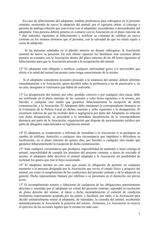 En caso de fallecimiento del adoptante, tendrán preferencia para subrogarse en el presente
contrato, asumiendo de nuevo la adopción del animal, por el siguiente orden: el cónyuge o
persona de análoga relación que conviviese con el adoptante; ascendientes o descendientes del
adoptante. Esta persona deberá ponerse en contacto con la Asociación en el plazo máximo de
7 días naturales siguientes al fallecimiento y notificar su voluntad de celebrar un nuevo
contrato en los mismos términos que el presente, con la salvedad de que no estará sujeto a
cuota de adopción.

     Si las personas señaladas en el párrafo anterior no desean subrogarse, la Asociación
asumirá de nuevo su posesión. En este último supuesto los familiares más cercanos deben
ponerse en contacto con la Asociación dentro del plazo máximo de las 48 horas siguientes al
fallecimiento para que la Asociación proceda a la recuperación del animal.

12º El adoptante está obligado a notificar cualquier enfermedad grave y/o irreversible que
afecte a la salud del animal tan pronto como tenga conocimiento de la misma.

   Si el adoptante considerara necesario proceder a la eutanasia del animal, deberá informar
inmediatamente a la Asociación, quien decidirá sobre la pertinencia o no de practicarla y, en
su caso, designará el veterinario que habrá de realizarla.

13º La desaparición del animal, por robo, perdida, extravío o por cualquier otra causa, debe
ser notificada en el plazo máximo de las cuarenta y ocho horas siguientes a la misma, por
burofax o cualquier otro medio que garantice fehacientemente la recepción de dicha
comunicación, a la Asociación. El Adoptante debe interponer la correspondiente denuncia en
la Comisaría de la Policía Local en dichas cuarenta y ocho siguientes a la desaparición. Si
existiesen indicios de que ha existido dolo o negligencia por parte del Adoptante en relación
con dicha desaparición, se procederá a la inmediata interposición de la correspondiente
denuncia por parte de la Asociación, organización que dispone de asesoramiento jurídico por
parte de abogados especializados en legislación animal.

14º El adoptante se compromete a informar de inmediato a la Asociación si se produjese un
cambio de teléfono, domicilio o cualquier otra circunstancia que impidiese o dificultase su
localización, en el plazo máximo de quince días, por burofax o cualquier otro medio que
garantice fehacientemente la recepción de dicha comunicación.
15º Ante cualquier circunstancia que produjese imposibilidad de mantener o tener consigo al
animal, imposibilidad de cumplir los términos del presente contrato, o deseo de rescindir el
mismo, el adoptante debe devolver el animal adoptado a la Asociación sin posibilidad de
reclamar los gastos que éste le haya ocasionado.
16º El adoptante declara en este acto que asume la obligación de permitir en cualquier
momento a la persona designada por la Asociación que revise el estado físico y psíquico del
animal, así como el cumplimiento de las condiciones del presente contrato y de la adopción en
general. Dicho representante llamará por teléfono o se personará en el domicilio sin previo
aviso.
17º El incumplimiento notorio y fehaciente de cualquiera de las obligaciones anteriormente
descritas y asumidas por el adoptante en virtud del presente contrato, supondrá la resolución
de pleno derecho del mismo, al darse a dicho incumplimiento el carácter de condición
resolutoria expresamente aceptada por las partes, y facultará, por tanto, a la Asociación para
decidir unilateralmente retirar al adoptante, de inmediato, la custodia del animal, recobrando
automáticamente la Asociación la posesión del mismo. Asimismo, La Asociación se reserva
el ejercicio de las acciones legales que le asistan en cada caso.

                                                                                            3
 