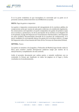 Modelo Contrato arras 
Si es la parte vendedora la que incumpliera lo convenido por su parte en el 
presente contrato, deberá devolver en el DOBLE de su cuantía. 
SEXTA. Pago de gastos e impuestos 
Los gastos e impuestos consecuencia del otorgamiento de la escritura pública de 
compraventa serán por cuenta de cada parte conforme a lo establecido legalmente. 
En consecuencia corresponden a la parte compradora los gastos de primera copia 
de la escritura y posteriores, los de la inscripción de la escritura en el Registro de 
la Propiedad, el pago del Impuesto de Transmisiones Patrimoniales y del Impuesto 
de Actos Jurídicos Documentados derivado de la escritura de compraventa. A la 
parte vendedora le corresponde abonar los gastos de la escritura matriz y el pago 
del Impuesto sobre el Incremento del Valor de los Terrenos de Naturaleza Urbana. 
SEPTIMA.- Fuero 
Las partes se someten a los Juzgados y Tribunales de Madrid, lugar donde radica la 
finca, para resolver cuantas divergencias pudieran surgir por motivo de la 
interpretación y cumplimiento de este contrato. 
Leído el presente documento por ambas partes, y estando conformes con su 
contenido, lo firman por duplicado en todas las páginas en el lugar y fecha 
reseñadas en el encabezamiento. 
Tel. +34 902 160 361 | Fax +34 902 105 688 | info@onlinegestoria.com | www. onlinegestoria.com 
| BARCELONA | BILBAO | MADRID | VALENCIA | ZARAGOZA 
