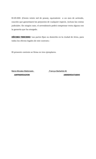 $120.000- (Ciento veinte mil de pesos), equivalente a un mes de arriendo,

caución que garantizará los perjuicios de cualquier especie, incluso las costas

judiciales. En ningún caso, el arrendatario podrá compensar renta alguna con

la garantía que ha otorgado.



DÉCIMO TERCERO: Las partes fijan su domicilio en la ciudad de Arica, para

todos los efectos legales de este contrato.-




El presente contrato se firma en tres ejemplares.




María Morales Maldonado                   Francys Barbehito M.

  ARFRENDADOR                                             ARRENDATARIO
 