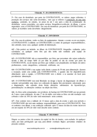 www.lookfotografia.com.br - contato@lookfotografia.com.br
Cláusula 3º.: DA DESISTENCIA
3 - Em caso de desistência por parte da CONTRATANTE, os valores pagos referentes à
prestação dos serviços não serão devolvidos, visto que se referem à contratação de uma data
exclusiva, podendo, no entanto, no prazo de até 1 ano após a data da comunicação da
desistência, serem convertidos em outros serviços fotográficos/confecção de álbuns, a serem
negociados com o CONTRATADO. Em caso de desistência por parte do CONTRATADO, os
valores já recebidos serão devolvidos integralmente.
Cláusula 4º.: DIVERSOS
4.1 - Em caso de acidente, roubo ou furto de equipamentos durante o evento ou em seu trajeto,
a CONTRATANTE é solidária ao CONTRATADO e o exime de quaisquer responsabilidades,
não cabendo, nesse caso, qualquer pedido de indenização.
4.2 - Não poderá ser incluído no álbum da CONTRATANTE fotografias realizadas pelos
convidados ou qualquer outra foto que não tenha sido realizada pela equipe do
CONTRATADO.
4.3 - O CONTRATADO não se responsabiliza por fotos que porventura não sejam realizadas
devido a falta de tempo hábil ou por falta de pedido no dia do evento por parte da
CONTRATANTE, ou até mesmo por fotos que venham a ser prejudicadas em função de outros
profissionais, como: cinegrafistas, cerimonial, celebrante, etc.
4.4 - O CONTRATADO e sua equipe terão direito a pausa de 30 min para alimentação durante
a recepção, sendo esta cedida pela COINTRATANTE, e quando não for disponibilizada
alimentação para a equipe, o CONTRATADO terá o direito a se ausentar do local para
providenciar alimentação.
4.5 - O CONTRATADO tem total liberdade no design e layout da diagramação do álbum e
somente será permitida uma única vez a alteração de alguma foto previamente selecionada para
a diagramação, não cabendo desta forma alterações substanciais do layout/design,
personalizações ou alterações estéticas na edição das fotos.
4.6 - As fotos serão armazenadas em servidores de backup do CONTRATADO por um período
de 2 anos e para solicitação de uma 2ª via da mídia com todas as fotos em alta resolução será
cobrado o valor de 30% do valor total mencionado neste contrato.
4.7 - Este contrato tem a validade de 12 meses após a data do evento e após esse período o
CONTRATADO não terá mais nenhuma responsabilidade para com a CONTRATANTE. Para
os contratos com álbum, a sua confecção solicitada após 12 meses da data do evento incorrerá
em um reajuste de 30% do valor total descrito neste contrato.
Cláusula 5º. DO FORO
Elegem as partes o foro da comarca da capital do Rio de Janeiro, com exclusão de qualquer
outro, por mais privilegiado que seja, para dirimir eventuais litígios porventura oriundos do
presente contrato.
 