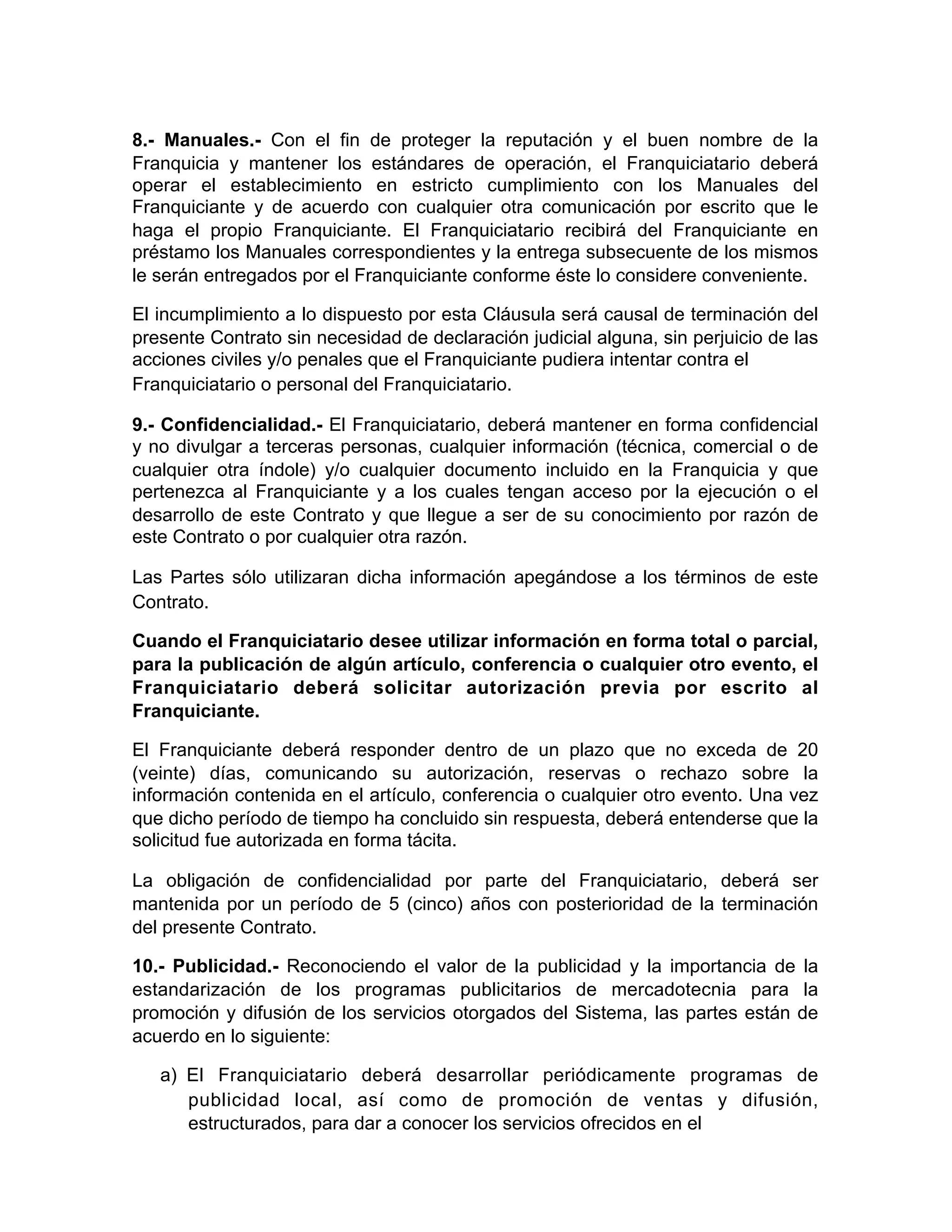 8.- Manuales.- Con el fin de proteger la reputación y el buen nombre de la
Franquicia y mantener los estándares de operación, el Franquiciatario deberá
operar el establecimiento en estricto cumplimiento con los Manuales del
Franquiciante y de acuerdo con cualquier otra comunicación por escrito que le
haga el propio Franquiciante. El Franquiciatario recibirá del Franquiciante en
préstamo los Manuales correspondientes y la entrega subsecuente de los mismos
le serán entregados por el Franquiciante conforme éste lo considere conveniente.
El incumplimiento a lo dispuesto por esta Cláusula será causal de terminación del
presente Contrato sin necesidad de declaración judicial alguna, sin perjuicio de las
acciones civiles y/o penales que el Franquiciante pudiera intentar contra el
Franquiciatario o personal del Franquiciatario.
9.- Confidencialidad.- El Franquiciatario, deberá mantener en forma confidencial
y no divulgar a terceras personas, cualquier información (técnica, comercial o de
cualquier otra índole) y/o cualquier documento incluido en la Franquicia y que
pertenezca al Franquiciante y a los cuales tengan acceso por la ejecución o el
desarrollo de este Contrato y que llegue a ser de su conocimiento por razón de
este Contrato o por cualquier otra razón.
Las Partes sólo utilizaran dicha información apegándose a los términos de este
Contrato.
Cuando el Franquiciatario desee utilizar información en forma total o parcial,
para la publicación de algún artículo, conferencia o cualquier otro evento, el
Franquiciatario deberá solicitar autorización previa por escrito al
Franquiciante.
El Franquiciante deberá responder dentro de un plazo que no exceda de 20
(veinte) días, comunicando su autorización, reservas o rechazo sobre la
información contenida en el artículo, conferencia o cualquier otro evento. Una vez
que dicho período de tiempo ha concluido sin respuesta, deberá entenderse que la
solicitud fue autorizada en forma tácita.
La obligación de confidencialidad por parte del Franquiciatario, deberá ser
mantenida por un período de 5 (cinco) años con posterioridad de la terminación
del presente Contrato.
10.- Publicidad.- Reconociendo el valor de la publicidad y la importancia de la
estandarización de los programas publicitarios de mercadotecnia para la
promoción y difusión de los servicios otorgados del Sistema, las partes están de
acuerdo en lo siguiente:
a) El Franquiciatario deberá desarrollar periódicamente programas de
publicidad local, así como de promoción de ventas y difusión,
estructurados, para dar a conocer los servicios ofrecidos en el 
 