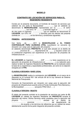 MODELO
CONTRATO DE LOCACIÓN DE SERVICIOS PARA EL
INGENIERO RESIDENTE
Conste por el presente documento, el Contrato de locación de servicios que
celebran de una parte la Municipalidad ……………., que en adelante se
denominará la MUNICIPALIDAD, representada por su ............ el señor
……………………., con D.N.I. N° ………, y domicilio legal en ………………., y
de otra parte el Ingeniero ...................... que en adelante se denominará el
LOCADOR, con D.N.I. Nº …………. y domicilio para los efectos del presente
contrato en …………….., en los términos y condiciones siguientes:
PRIMERA: ANTECEDENTES
Con fecha …de ………2011 la MUNICIPALIDAD y EL FONDO
CONTRAVALOR PERU ALEMANIA (FPA), suscribieron un convenio de
donación con cargo para la ejecución del proyecto “……………………………”,
en adelante denominado PROYECTO, el cual está ubicado en el distrito de
………….., provincia de …….., departamento de ……… y requiere contar con
un profesional (Ingeniero) con experiencia en la ejecución de proyectos de
infraestructura en …………….
EL LOCADOR es Ingeniero…………. (CIP ………) y tiene experiencia en la
ejecución de proyectos de infraestructura en ……………., y su selección para
realizar la labor de Ingeniero Residente del PROYECTO, se ha realizado sobre
la base de su experiencia y capacidades profesionales, así como la no objeción
otorgada por el FPA.
CLAUSULA SEGUNDA: BASE LEGAL
La MUNICIPALIDAD realiza la contratación del LOCADOR, en el marco de lo
dispuesto en el numeral 68.1 del artículo 68 de la Ley General de Sistema
Nacional de Presupuesto.
Convenio de financiamiento por donación con cargo para la ejecución del
proyecto de infraestructura suscrito entre el Fondo Contravalor Perú Alemania y
la Municipalidad ………………. (proyecto FPA2 C2L2……)
CLAUSULA TERCERA: OBJETO
El objeto del presente contrato es la prestación de servicios por parte de EL
LOCADOR en calidad de Ingeniero Residente del PROYECTO durante la
ejecución del mismo. Dichos servicios serán prestados para la ejecución del
proyecto “……………………………”, ubicado en el distrito de
……………………, provincia ……………………, del departamento de
……………, de acuerdo a los términos de referencia que en calidad de anexo
debidamente suscrito forma parte integrante del presente contrato.
 