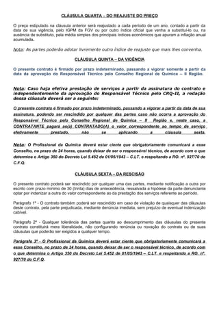 CLÁUSULA QUARTA – DO REAJUSTE DO PREÇO
O preço estipulado na cláusula anterior será reajustado a cada período de um ano, contado a partir da
data de sua vigência, pelo IGPM da FGV ou por outro índice oficial que venha a substituí-lo ou, na
ausência de substituto, pela média simples dos principais índices econômicos que apuram a inflação anual
acumulada.
Nota: As partes poderão adotar livremente outro índice de reajuste que mais lhes convenha.
CLÁUSULA QUINTA – DA VIGÊNCIA
O presente contrato é firmado por prazo indeterminado, passando a vigorar somente a partir da
data da aprovação do Responsável Técnico pelo Conselho Regional de Química – II Região.
Nota: Caso haja efetiva prestação de serviços a partir da assinatura do contrato e
independentemente da aprovação do Responsável Técnico pelo CRQ-II, a redação
dessa cláusula deverá ser a seguinte:
O presente contrato é firmado por prazo indeterminado, passando a vigorar a partir da data de sua
assinatura, podendo ser rescindido por qualquer das partes caso não ocorra a aprovação do
Responsável Técnico pelo Conselho Regional de Química – II Região e, neste caso, a
CONTRATANTE pagará ao(à) CONTRATADO(A) o valor correspondente ao tempo de serviço
efetivamente prestado, não se aplicando a cláusula sexta.
Nota: O Profissional da Química deverá estar ciente que obrigatoriamente comunicará a esse
Conselho, no prazo de 24 horas, quando deixar de ser o responsável técnico, de acordo com o que
determina o Artigo 350 do Decreto Lei 5.452 de 01/05/1943 – C.LT. e respeitando a RO. nº. 927/70 do
C.F.Q.
CLÁUSULA SEXTA – DA RESCISÃO
O presente contrato poderá ser rescindido por qualquer uma das partes, mediante notificação a outra por
escrito com prazo mínimo de 30 (trinta) dias de antecedência, ressalvada a hipótese da parte denunciante
optar por indenizar a outra do valor correspondente ao da prestação dos serviços referente ao período.
Parágrafo 1º - O contrato também poderá ser rescindido em caso de violação de quaisquer das cláusulas
deste contrato, pela parte prejudicada, mediante denúncia imediata, sem prejuízo de eventual indenização
cabível.
Parágrafo 2º - Qualquer tolerância das partes quanto ao descumprimento das cláusulas do presente
contrato constituirá mera liberalidade, não configurando renúncia ou novação do contrato ou de suas
cláusulas que poderão ser exigidos a qualquer tempo.
Parágrafo 3º - O Profissional da Química deverá estar ciente que obrigatoriamente comunicará a
esse Conselho, no prazo de 24 horas, quando deixar de ser o responsável técnico, de acordo com
o que determina o Artigo 350 do Decreto Lei 5.452 de 01/05/1943 – C.LT. e respeitando a RO. nº.
927/70 do C.F.Q.
 