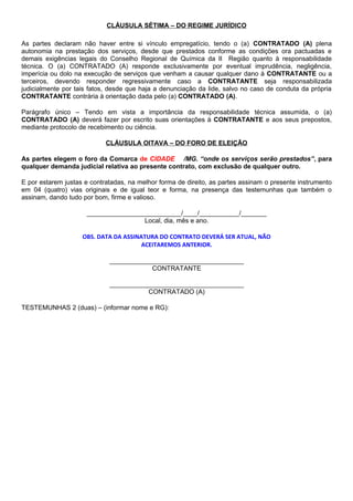 CLÁUSULA SÉTIMA – DO REGIME JURÍDICO
As partes declaram não haver entre si vínculo empregatício, tendo o (a) CONTRATADO (A) plena
autonomia na prestação dos serviços, desde que prestados conforme as condições ora pactuadas e
demais exigências legais do Conselho Regional de Química da II Região quanto à responsabilidade
técnica. O (a) CONTRATADO (A) responde exclusivamente por eventual imprudência, negligência,
imperícia ou dolo na execução de serviços que venham a causar qualquer dano à CONTRATANTE ou a
terceiros, devendo responder regressivamente caso a CONTRATANTE seja responsabilizada
judicialmente por tais fatos, desde que haja a denunciação da lide, salvo no caso de conduta da própria
CONTRATANTE contrária à orientação dada pelo (a) CONTRATADO (A).
Parágrafo único – Tendo em vista a importância da responsabilidade técnica assumida, o (a)
CONTRATADO (A) deverá fazer por escrito suas orientações à CONTRATANTE e aos seus prepostos,
mediante protocolo de recebimento ou ciência.
CLÁUSULA OITAVA – DO FORO DE ELEIÇÃO
As partes elegem o foro da Comarca de CIDADE /MG. “onde os serviços serão prestados”, para
qualquer demanda judicial relativa ao presente contrato, com exclusão de qualquer outro.
E por estarem justas e contratadas, na melhor forma de direito, as partes assinam o presente instrumento
em 04 (quatro) vias originais e de igual teor e forma, na presença das testemunhas que também o
assinam, dando tudo por bom, firme e valioso.
__________________________/____/___________/_______
Local, dia, mês e ano.
OBS. DATA DA ASSINATURA DO CONTRATO DEVERÁ SER ATUAL, NÃO
ACEITAREMOS ANTERIOR.
_____________________________________
CONTRATANTE
_____________________________________
CONTRATADO (A)
TESTEMUNHAS 2 (duas) – (informar nome e RG):
 