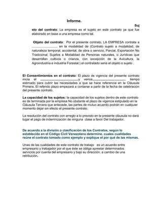 Informe.
Suj
eto del contrato: La empresa es el sujeto en este contrato ya que fue
elaborado en base a una empresa como tal.
Objeto del contrato: Por el presente contrato, LA EMPRESA contrata a
............................. en la modalidad de (Contrato sujeto a modalidad, de
naturaleza temporal, accidental, de obra o servicio, Parcial, Exportación No
Tradicional, Sujetos a Modalidad de Personas naturales, o Jurídicas que
desarrollan cultivos o crianza, con excepción de la Avicultura, la
Agroindustria e industria Forestal.) el contratado seria el objeto o sujeto .
El Consentimientos en el contrato: El plazo de vigencia del presente contrato
inicia el ...........................................y vence....................................., tiempo
estimado para cubrir las necesidades a que se hace referencia en la Cláusula
Primera. El referido plazo empezará a contarse a partir de la fecha de celebración
del presente contrato.
La capacidad de los sujetos: la capacidad de los sujetos dentro de este contrato
es de terminada por la empresa No obstante el plazo de vigencia estipulado en la
Cláusula Tercera que antecede, las partes de mutuo acuerdo podrán en cualquier
momento dejar sin efecto el presente contrato.
La resolución del contrato con arreglo a lo previsto en la presente cláusula no dará
lugar el pago de indemnización de ninguna clase a favor Del trabajador.
De acuerdo a la división o clasificación de los Contratos, según lo
establecido en el Código Civil Venezolano determine, cuales cualidades
reúne el contrato tomado como ejemplo y explique el por qué de las mismas.
Unas de las cualidades de este contrato de trabajo es un acuerdo entre
empresario y trabajador por el que éste se obliga aprestar determinados
servicios por cuenta del empresario y bajo su dirección, a cambio de una
retribución.
 
