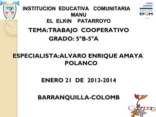 INSTITUCION EDUCATIVA COMUNITARIA
MANU
EL ELKIN PATARROYO

TEMA:TRABAJO COOPERATIVO
GRADO: 5°B-5°A
ESPECIALISTA:ALVARO ENRIQUE AMAYA
POLANCO
ENERO 21 DE 2013-2014
BARRANQUILLA-COLOMB

 