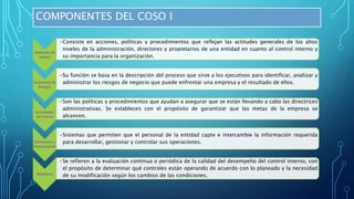 COMPONENTES DEL COSO I
Ambiente de
control
•Consiste en acciones, políticas y procedimientos que reflejan las actitudes generales de los altos
niveles de la administración, directores y propietarios de una entidad en cuanto al control interno y
su importancia para la organización.
Evaluación de
Riesgos
•Su función se basa en la descripción del proceso que sirve a los ejecutivos para identificar, analizar y
administrar los riesgos de negocio que puede enfrentar una empresa y el resultado de ellos.
Actividades
de Control
•Son las políticas y procedimientos que ayudan a asegurar que se están llevando a cabo las directrices
administrativas. Se establecen con el propósito de garantizar que las metas de la empresa se
alcancen.
Información y
Comunicación
•Sistemas que permiten que el personal de la entidad capte e intercambie la información requerida
para desarrollar, gestionar y controlar sus operaciones.
Monitoreo
•Se refieren a la evaluación continua o periódica de la calidad del desempeño del control interno, con
el propósito de determinar qué controles están operando de acuerdo con lo planeado y la necesidad
de su modificación según los cambios de las condiciones.
 