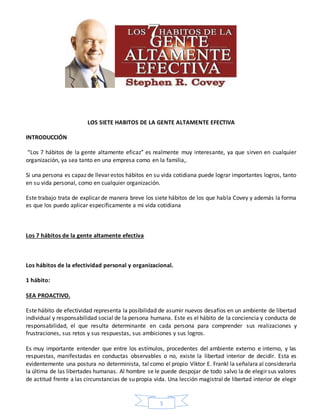 5
LOS SIETE HABITOS DE LA GENTE ALTAMENTE EFECTIVA
INTRODUCCIÓN
“Los 7 hábitos de la gente altamente eficaz” es realmente muy interesante, ya que sirven en cualquier
organización, ya sea tanto en una empresa como en la familia,.
Si una persona es capaz de llevar estos hábitos en su vida cotidiana puede lograr importantes logros, tanto
en su vida personal, como en cualquier organización.
Este trabajo trata de explicar de manera breve los siete hábitos de los que habla Covey y además la forma
es que los puedo aplicar específicamente a mi vida cotidiana
Los 7 hábitos de la gente altamente efectiva
Los hábitos de la efectividad personal y organizacional.
1 hábito:
SEA PROACTIVO.
Este hábito de efectividad representa la posibilidad de asumir nuevos desafíos en un ambiente de libertad
individual y responsabilidad social de la persona humana. Este es el hábito de la conciencia y conducta de
responsabilidad, el que resulta determinante en cada persona para comprender sus realizaciones y
frustraciones, sus retos y sus respuestas, sus ambiciones y sus logros.
Es muy importante entender que entre los estímulos, procedentes del ambiente externo e interno, y las
respuestas, manifestadas en conductas observables o no, existe la libertad interior de decidir. Esta es
evidentemente una postura no determinista, tal como el propio Viktor E. Frankl la señalara al considerarla
la última de las libertades humanas. Al hombre se le puede despojar de todo salvo la de elegir sus valores
de actitud frente a las circunstancias de su propia vida. Una lección magistral de libertad interior de elegir
 