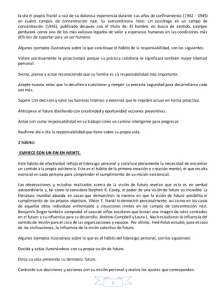 6
la dio el propio Frankl a raíz de su dolorosa experiencia durante sus años de confinamiento (1942 - 1945)
en cuatro campos de concentración nazi. Su extraordinario libro: Un psicólogo en un campo de
concentración (1946), publicado después con el título de: El hombre en busca de sentido, siempre
perdurará como uno de los más valiosos legados de valor y esperanza humanas en las condiciones más
difíciles de soportar para un ser humano.
Algunos ejemplos ilustrativos sobre lo que constituye el hábito de la responsabilidad, son los siguientes:
Valore positivamente la proactividad porque su práctica cotidiana le significará también mayor libertad
personal.
Sienta, piense y actúe reconociendo que su familia es su responsabilidad más importante.
Acepte nuevos retos que lo desafíen a cuestionar y romper su precaria seguridad para desarrollarse cada
vez más.
Supere con decisión y valor las barreras internas y externas que le impiden actuar en forma proactiva.
Anticípese al futuro diseñando con creatividad y oportunidad acciones preventivas.
Actúe con suma responsabilidad en su trabajo como un camino inteligente para progresar.
Reafirme día a día la responsabilidad que tiene sobre su propia vida.
2 hábito:
EMPIECE CON UN FIN EN MENTE.
Este hábito de efectividad refleja el liderazgo personal y satisface plenamente la necesidad de encontrar
un sentido a la propia existencia. Este es el hábito de la primera creación o creación mental, el que resulta
esencial en cada persona para comprender el cumplimiento de su misión existencial.
Las observaciones y estudios realizados acerca de la visión de futuro revelan que esta es en verdad
extraordinaria y, tal como lo considera Stephen R. Covey, el poder de una visión de futuro es increíble. La
literatura mundial abunda en casos que demuestran la manera en que la visión de futuro posibilita el
cumplimiento de los propios objetivos. Viktor E. Frankl lo demostró personalmente, así como en los casos
de aquellos otros individuos enfrentados a situaciones límites en los campos de concentración nazi.
Benjamín Singer también comprobó el caso de niños escolares que tenían una imagen de roles centrados
en el futuro y su influencia para su desarrollo. Andrew Campbell y Laura L. Nash estudiaron la influencia del
sentido de misión para el caso de las organizaciones y equipos. Por último, Fred Polak estudió, para el caso
de las civilizaciones, la influencia de la visión colectiva de futuro.
Algunos ejemplos ilustrativos sobre lo que es el hábito del liderazgo personal, son los siguientes:
Decida y actúe iluminándose con su propia visión de futuro.
Dirija su vida previendo su derrotero futuro.
Contraste sus decisiones y acciones con su misión personal y realice los ajustes que correspondan.
 