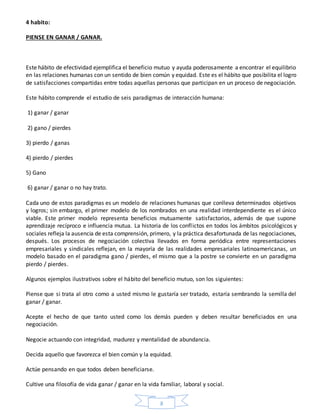 8
4 habito:
PIENSE EN GANAR / GANAR.
Este hábito de efectividad ejemplifica el beneficio mutuo y ayuda poderosamente a encontrar el equilibrio
en las relaciones humanas con un sentido de bien común y equidad. Este es el hábito que posibilita el logro
de satisfacciones compartidas entre todas aquellas personas que participan en un proceso de negociación.
Este hábito comprende el estudio de seis paradigmas de interacción humana:
1) ganar / ganar
2) gano / pierdes
3) pierdo / ganas
4) pierdo / pierdes
5) Gano
6) ganar / ganar o no hay trato.
Cada uno de estos paradigmas es un modelo de relaciones humanas que conlleva determinados objetivos
y logros; sin embargo, el primer modelo de los nombrados en una realidad interdependiente es el único
viable. Este primer modelo representa beneficios mutuamente satisfactorios, además de que supone
aprendizaje recíproco e influencia mutua. La historia de los conflictos en todos los ámbitos psicológicos y
sociales refleja la ausencia de esta comprensión, primero, y la práctica desafortunada de las negociaciones,
después. Los procesos de negociación colectiva llevados en forma periódica entre representaciones
empresariales y sindicales reflejan, en la mayoría de las realidades empresariales latinoamericanas, un
modelo basado en el paradigma gano / pierdes, el mismo que a la postre se convierte en un paradigma
pierdo / pierdes.
Algunos ejemplos ilustrativos sobre el hábito del beneficio mutuo, son los siguientes:
Piense que si trata al otro como a usted mismo le gustaría ser tratado, estaría sembrando la semilla del
ganar / ganar.
Acepte el hecho de que tanto usted como los demás pueden y deben resultar beneficiados en una
negociación.
Negocie actuando con integridad, madurez y mentalidad de abundancia.
Decida aquello que favorezca el bien común y la equidad.
Actúe pensando en que todos deben beneficiarse.
Cultive una filosofía de vida ganar / ganar en la vida familiar, laboral y social.
 
