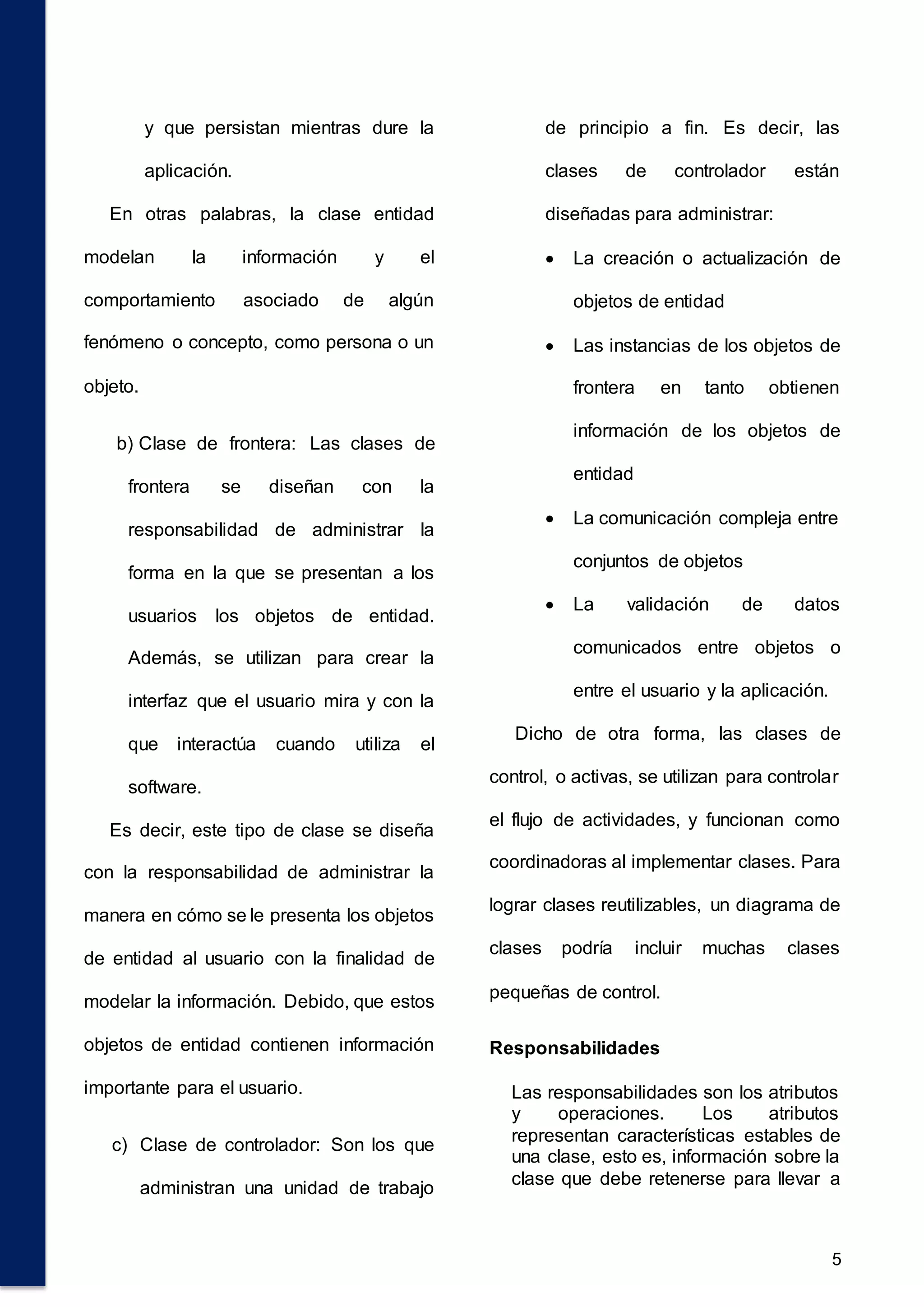 5
y que persistan mientras dure la
aplicación.
En otras palabras, la clase entidad
modelan la información y el
comportamiento asociado de algún
fenómeno o concepto, como persona o un
objeto.
b) Clase de frontera: Las clases de
frontera se diseñan con la
responsabilidad de administrar la
forma en la que se presentan a los
usuarios los objetos de entidad.
Además, se utilizan para crear la
interfaz que el usuario mira y con la
que interactúa cuando utiliza el
software.
Es decir, este tipo de clase se diseña
con la responsabilidad de administrar la
manera en cómo se le presenta los objetos
de entidad al usuario con la finalidad de
modelar la información. Debido, que estos
objetos de entidad contienen información
importante para el usuario.
c) Clase de controlador: Son los que
administran una unidad de trabajo
de principio a fin. Es decir, las
clases de controlador están
diseñadas para administrar:
 La creación o actualización de
objetos de entidad
 Las instancias de los objetos de
frontera en tanto obtienen
información de los objetos de
entidad
 La comunicación compleja entre
conjuntos de objetos
 La validación de datos
comunicados entre objetos o
entre el usuario y la aplicación.
Dicho de otra forma, las clases de
control, o activas, se utilizan para controlar
el flujo de actividades, y funcionan como
coordinadoras al implementar clases. Para
lograr clases reutilizables, un diagrama de
clases podría incluir muchas clases
pequeñas de control.
Responsabilidades
Las responsabilidades son los atributos
y operaciones. Los atributos
representan características estables de
una clase, esto es, información sobre la
clase que debe retenerse para llevar a
 