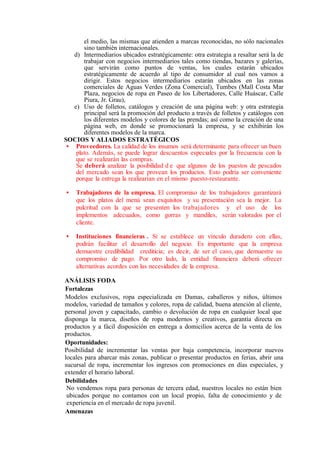 el medio, las mismas que atienden a marcas reconocidas, no sólo nacionales
sino también internacionales.
d) Intermediarios ubicados estratégicamente: otra estrategia a resaltar será la de
trabajar con negocios intermediarios tales como tiendas, bazares y galerías,
que servirán como puntos de ventas, los cuales estarán ubicados
estratégicamente de acuerdo al tipo de consumidor al cual nos vamos a
dirigir. Estos negocios intermediarios estarán ubicados en las zonas
comerciales de Aguas Verdes (Zona Comercial), Tumbes (Mall Costa Mar
Plaza, negocios de ropa en Paseo de los Libertadores, Calle Huáscar, Calle
Piura, Jr. Grau),
e) Uso de folletos, catálogos y creación de una página web: y otra estrategia
principal será la promoción del producto a través de folletos y catálogos con
los diferentes modelos y colores de las prendas; así como la creación de una
página web, en donde se promocionará la empresa, y se exhibirán los
diferentes modelos de la marca.
SOCIOS Y ALIADOS ESTRATÉGICOS
• Proveedores. La calidad de los insumos será determinante para ofrecer un buen
plato. Además, se puede lograr descuentos especiales por la frecuencia con la
que se realizarán las compras.
Se deberá analizar la posibilidad d e que algunos de los puestos de pescados
del mercado sean los que provean los productos. Esto podría ser conveniente
porque la entrega la realizarían en el mismo puesto-restaurante.
• Trabajadores de la empresa. El compromiso de los trabajadores garantizará
que los platos del menú sean exquisitos y su presentación sea la mejor. La
pulcritud con la que se presenten los trabajadores y el uso de los
implementos adecuados, como gorras y mandiles, serán valorados por el
cliente.
• Instituciones financieras . Si se establece un vínculo duradero con ellas,
podrán facilitar el desarrollo del negocio. Es importante que la empresa
demuestre credibilidad crediticia; es decir, de ser el caso, que demuestre su
compromiso de pago. Por otro lado, la entidad financiera deberá ofrecer
alternativas acordes con las necesidades de la empresa.
ANÁLISIS FODA
Fortalezas
Modelos exclusivos, ropa especializada en Damas, caballeros y niños, últimos
modelos, variedad de tamaños y colores, ropa de calidad, buena atención al cliente,
personal joven y capacitado, cambio o devolución de ropa en cualquier local que
disponga la marca, diseños de ropa modernos y creativos, garantía directa en
productos y a fácil disposición en entrega a domicilios acerca de la venta de los
productos.
Oportunidades:
Posibilidad de incrementar las ventas por baja competencia, incorporar nuevos
locales para abarcar más zonas, publicar o presentar productos en ferias, abrir una
sucursal de ropa, incrementar los ingresos con promociones en días especiales, y
extender el horario laboral.
Debilidades
No vendemos ropa para personas de tercera edad, nuestros locales no están bien
ubicados porque no contamos con un local propio, falta de conocimiento y de
experiencia en el mercado de ropa juvenil.
Amenazas
 