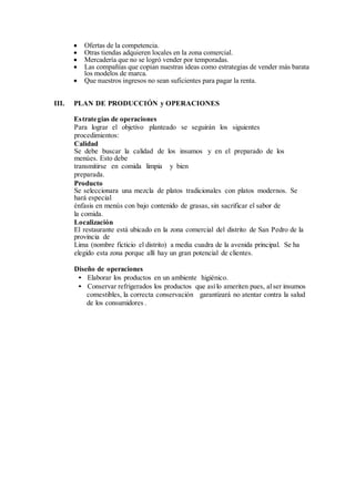  Ofertas de la competencia.
 Otras tiendas adquieren locales en la zona comercial.
 Mercadería que no se logró vender por temporadas.
 Las compañías que copian nuestras ideas como estrategias de vender más barata
los modelos de marca.
 Que nuestros ingresos no sean suficientes para pagar la renta.
III. PLAN DE PRODUCCIÓN y OPERACIONES
Estrategias de operaciones
Para lograr el objetivo planteado se seguirán los siguientes
procedimientos:
Calidad
Se debe buscar la calidad de los insumos y en el preparado de los
menúes. Esto debe
transmitirse en comida limpia y bien
preparada.
Producto
Se seleccionara una mezcla de platos tradicionales con platos modernos. Se
hará especial
énfasis en menús con bajo contenido de grasas, sin sacrificar el sabor de
la comida.
Localización
El restaurante está ubicado en la zona comercial del distrito de San Pedro de la
provincia de
Lima (nombre ficticio el distrito) a media cuadra de la avenida principal. Se ha
elegido esta zona porque allí hay un gran potencial de clientes.
Diseño de operaciones
• Elaborar los productos en un ambiente higiénico.
• Conservar refrigerados los productos que asílo ameriten pues, alser insumos
comestibles, la correcta conservación garantizará no atentar contra la salud
de los consumidores .
 