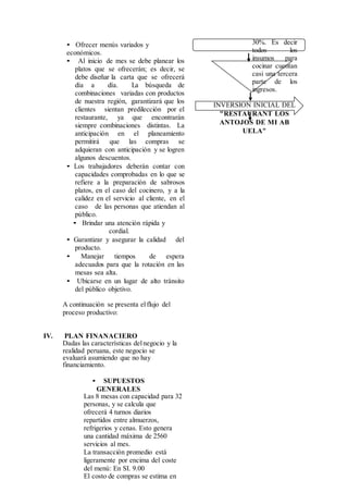 • Ofrecer menús variados y
económicos.
• Al inicio de mes se debe planear los
platos que se ofrecerán; es decir, se
debe diseñar la carta que se ofrecerá
día a día. La búsqueda de
combinaciones variadas con productos
de nuestra región, garantizará que los
clientes sientan predilección por el
restaurante, ya que encontrarán
siempre combinaciones distintas. La
anticipación en el planeamiento
permitirá que las compras se
adquieran con anticipación y se logren
algunos descuentos.
• Los trabajadores deberán contar con
capacidades comprobadas en lo que se
refiere a la preparación de sabrosos
platos, en el caso del cocinero, y a la
calidez en el servicio al cliente, en el
caso de las personas que atiendan al
público.
• Brindar una atención rápida y
cordial.
• Garantizar y asegurar la calidad del
producto.
• Manejar tiempos de espera
adecuados para que la rotación en las
mesas sea alta.
• Ubicarse en un lugar de alto tránsito
del público objetivo.
A continuación se presenta elflujo del
proceso productivo:
IV. PLAN FINANACIERO
Dadas las características delnegocio y la
realidad peruana, este negocio se
evaluará asumiendo que no hay
financiamiento.
• SUPUESTOS
GENERALES
Las 8 mesas con capacidad para 32
personas, y se calcula que
ofrecerá 4 turnos diarios
repartidos entre almuerzos,
refrigerios y cenas. Esto genera
una cantidad máxima de 2560
servicios al mes.
La transacción promedio está
ligeramente por encima del coste
del menú: En SI. 9.00
El costo de compras se estima en
30%. Es decir
todos los
insumos para
cocinar cuentan
casi una tercera
parte de los
ingresos.
INVERSION INICIAL DEL
"RESTAURANT LOS
ANTOJOS DE MI AB
UELA"
 
