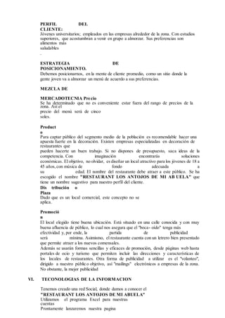 PERFIL DEL
CLIENTE:
Jóvenes universitarios; empleados en las empresas alrededor de la zona. Con estudios
superiores, que acostumbran a venir en grupo a almorzar. Sus preferencias son
alimentos más
saludables
.
ESTRATEGIA DE
POSICIONAMIENTO.
Debemos posicionarnos, en la mente de cliente promedio, como un sitio donde la
gente joven va a almorzar un menú de acuerdo a sus preferencias.
MEZCLA DE
MERCADOTECNIA Precio
Se ha determinado que no es conveniente estar fuera del rango de precios de la
zona. Así el
precio del menú será de cinco
soles.
Product
o
Para captar público del segmento medio de la población es recomendable hacer una
apuesta fuerte en la decoración. Existen empresas especializadas en decoración de
restaurantes que
pueden hacerte un buen trabajo. Si no dispones de presupuesto, saca ideas de la
competencia. Con imaginación encontrarás soluciones
económicas. El objetivo, no olvidar, es diseñar un local atractivo para los jóvenes de 18 a
45 años, con música de fondo adecuada a
su edad. El nombre del restaurante debe atraer a este público. Se ha
escogido el nombre "RESTAURANT LOS ANTOJOS DE MI AB UELA" que
tiene un nombre sugestivo para nuestro perfil del cliente.
Dis tribución o
Plaza
Dado que es un local comercial, este concepto no se
aplica.
Promoció
n
El local elegido tiene buena ubicación. Está situado en una calle conocida y con muy
buena afluencia de público, lo cual nos asegura que el "boca- oído" tenga más
efectividad y, por ende, la partida de publicidad
será mínima. Asimismo, el restaurante cuenta con un letrero bien presentado
que permite atraer a los nuevos comensales.
Además se usarán formas sencillas y eficaces de promoción, desde páginas web hasta
portales de ocio y turismo que permiten incluir las direcciones y características de
los locales de restaurantes. Otra forma de publicidad a utilizar es el "volanteo",
dirigido a nuestro público objetivo, así "mailings" electrónicos a empresas de la zona.
No obstante, la mejor publicidad
VI. TECONOLOGIAS DE LA INFORMACION
Tenemos creado una red Social, donde damos a conocer el
"RESTAURANT LOS ANTOJOS DE MI ABUELA"
Utilizamos el programa Excel para nuestras
cuentas
Prontamente lanzaremos nuestra pagina
 