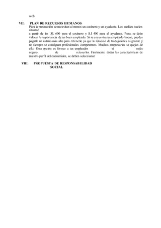 web
VII. PLAN DE RECURSOS HUMANOS
Para la producción se necesitan al menos un cocinero y un ayudante. Los sueldos suelen
situarse
a partir de los SI. 600 para el cocinero y S.I 400 para el ayudante. Pero, se debe
valorar la importancia de un buen empleado. Si se encuentra un empleado bueno, puedes
pagarle un salario más alto para retenerlo ya que la rotación de trabajadores es grande y
no siempre se consiguen profesionales competentes. Muchos empresarios se quejan de
ello. Otra opción es formar a tus empleados si estás
seguro de retenerlos. Finalmente dadas las características de
nuestro perfil del consumidor, se deben seleccionar
VIII. PROPUESTA DE RESPONSAB ILIDAD
SOCIAL
 