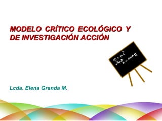 MODELO CRÍTICO ECOLÓGICO Y DE INVESTIGACIÓN ACCIÓN  Lcda. Elena Granda M. 