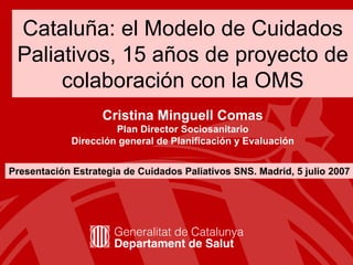 Cataluña: el Modelo de Cuidados
 Paliativos, 15 años de proyecto de
      colaboración con la OMS
                   Cristina Minguell Comas
                      Plan Director Sociosanitario
             Dirección general de Planificación y Evaluación


Presentación Estrategia de Cuidados Paliativos SNS. Madrid, 5 julio 2007
 