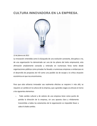 CULTURA INNOVADORA EN LA EMPRESA.
13 de febrero de 2013
La innovación entendida como la búsqueda de una evolución constante, disruptiva o no,
de una organización ha demostrado ser uno de los pilares del éxito empresarial, esta
afirmación ampliamente conocida y reiterada en numerosos foros tanto desde
organizaciones públicas como privadas ha llevado a numerosas empresas a embarcase en
el desarrollo de proyectos de I+D como una posible vía de escape a la crítica situación
económica en que nos encontramos.
Para que este esfuerzo innovador sea realmente efectivo se requiere ir más allá, se
requiere un cambio en la cultura de la empresa, que a grandes rasgos se articula en torno
a los siguientes elementos:
o Todo cambio cultural y de valores de una empresa tiene como punto de
partida la dirección de la empresa, sin una apuesta clara y nítidamente
transmitida a todos los estamentos de le organización es imposible llevar a
cabo el citado cambio.
 