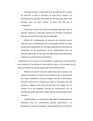 o Liderazgo visionario. La dirección de la compañía ha de ser capaz
de transmitir a toda la estructura el ansia por la mejora y la
búsqueda de la superación del estado del arte actual por parte de le
empresa, para así estar siempre un paso más allá que la
competencia.
o La gerencia a través de su estilo de liderazgo debe dejar clara su
posición respecto la valoración positiva de actitudes innovadoras
para que así sea interiorizadas por los empleados.
o Gestión de la colaboración. Es necesario ser consciente que la
relaciones que se establecerán con los empleados tendrán un fuerte
componente colaborativo, lo cual exige capacidad de autocrítica, de
canalización de las aportaciones de los colaboradores hacia los
objetivos adecuados siendo capaz de dejar espacio para potenciales
mejoras que surjan de forma espontanea.
o Organización. Tal y como se ha comentado la colaboración es fundamental
para fomentar la creatividad el intercambio de ideas y la innovación de tal
modo que impone un tipo de organización que facilite la misma.
o Matricial Un tipo de estructura organizativa que se ajusta a una
empresa innovadora se inspira en la matricial ya que es que permite
una mayor flexibilidad a la hora de asignar recursos, si bien existen
funciones dentro de la empresa que dada su naturaleza son más
propicias a adoptar otros tipos de estructura de trabajo, aun así
siempre se ha de establecer vínculos de comunicación con los
mismos para poder aprovechar todo el talento existente dentro de la
empresa.
o . Multidisciplinar. La combinación adecuada de colaboradores de
diferentes áreas de conocimiento permite aproximarse a la
búsqueda de mejoras innovadoras aprovechándose de los distintos
 