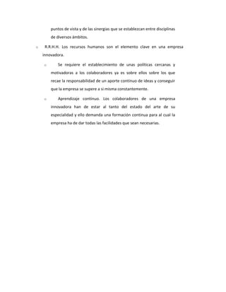 puntos de vista y de las sinergias que se establezcan entre disciplinas
de diversos ámbitos.
o R.R.H.H. Los recursos humanos son el elemento clave en una empresa
innovadora.
o Se requiere el establecimiento de unas políticas cercanas y
motivadoras a los colaboradores ya es sobre ellos sobre los que
recae la responsabilidad de un aporte continuo de ideas y conseguir
que la empresa se supere a si misma constantemente.
o Aprendizaje continuo. Los colaboradores de una empresa
innovadora han de estar al tanto del estado del arte de su
especialidad y ello demanda una formación continua para al cual la
empresa ha de dar todas las facilidades que sean necesarias.
 