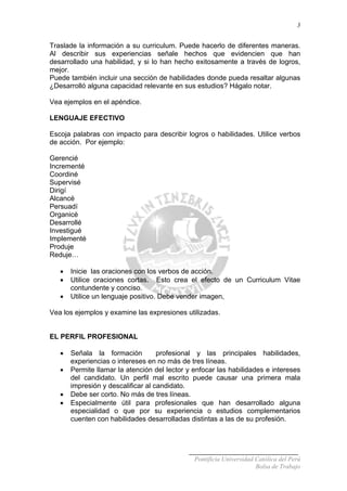 3
Traslade la información a su curriculum. Puede hacerlo de diferentes maneras.
Al describir sus experiencias señale hechos que evidencien que han
desarrollado una habilidad, y si lo han hecho exitosamente a través de logros,
mejor.
Puede también incluir una sección de habilidades donde pueda resaltar algunas
¿Desarrolló alguna capacidad relevante en sus estudios? Hágalo notar.
Vea ejemplos en el apéndice.
LENGUAJE EFECTIVO
Escoja palabras con impacto para describir logros o habilidades. Utilice verbos
de acción. Por ejemplo:
Gerencié
Incrementé
Coordiné
Supervisé
Dirigí
Alcancé
Persuadí
Organicé
Desarrollé
Investigué
Implementé
Produje
Reduje…
• Inicie las oraciones con los verbos de acción.
• Utilice oraciones cortas. Esto crea el efecto de un Curriculum Vitae
contundente y conciso.
• Utilice un lenguaje positivo. Debe vender imagen,
Vea los ejemplos y examine las expresiones utilizadas.
EL PERFIL PROFESIONAL
• Señala la formación profesional y las principales habilidades,
experiencias o intereses en no más de tres líneas.
• Permite llamar la atención del lector y enfocar las habilidades e intereses
del candidato. Un perfil mal escrito puede causar una primera mala
impresión y descalificar al candidato.
• Debe ser corto. No más de tres líneas.
• Especialmente útil para profesionales que han desarrollado alguna
especialidad o que por su experiencia o estudios complementarios
cuenten con habilidades desarrolladas distintas a las de su profesión.
Pontificia Universidad Católica del Perú
Bolsa de Trabajo
 