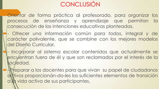 CONCLUSIÓN
Orientar de forma práctica al profesorado, para organizar los
procesos de enseñanza y aprendizaje que permitan la
consecución de las intenciones educativas planteadas.
- Ofrecer una información común para todos, integral y de
carácter polivalente, que se combine con los mejores modelos
del Diseño Curricular.
- Incorporar al sistema escolar contenidos que actualmente se
encuentran fuera de él y que son reclamados por el interés de la
sociedad.
- Preparar a los docentes para que vivan su papel de ciudadanos
activos proporcionán-do-les los suficientes elementos de transición
a la vida activa de sus participantes.
 
