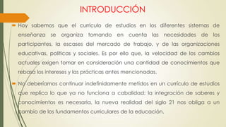 INTRODUCCIÓN
 Hoy sabemos que el currículo de estudios en los diferentes sistemas de
enseñanza se organiza tomando en cuenta las necesidades de los
participantes, la escases del mercado de trabajo, y de las organizaciones
educativas, políticas y sociales. Es por ello que, la velocidad de los cambios
actuales exigen tomar en consideración una cantidad de conocimientos que
rebasa los intereses y las prácticas antes mencionadas.
 No deberíamos continuar indefinidamente metidos en un currículo de estudios
que replica lo que ya no funciona a cabalidad; la integración de saberes y
conocimientos es necesaria, la nueva realidad del siglo 21 nos obliga a un
cambio de los fundamentos curriculares de la educación.
 