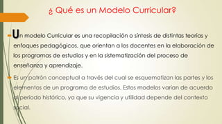 ¿ Qué es un Modelo Curricular?
 n modelo Curricular es una recopilación o síntesis de distintas teorías y
enfoques pedagógicos, que orientan a los docentes en la elaboración de
los programas de estudios y en la sistematización del proceso de
enseñanza y aprendizaje.
 Es un patrón conceptual a través del cual se esquematizan las partes y los
elementos de un programa de estudios. Estos modelos varían de acuerdo
al periodo histórico, ya que su vigencia y utilidad depende del contexto
social.
 