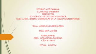 REPÚBLICA DE PANAMÁ
COLUMBUS UNIVERSITY
SEDE DAVID
POSTGRADO EN DOCENCIA SUPERIOR
ASIGNATURA : DISEÑO CURRICULAR EN LA EDUCACIÓN SUPERIOR.
TEMA: MODELOS CURRICULARES
MGS. EIRA MUÑOZ
PARTICIPANTE:
ARIEL MARADIAGA SALDAÑA
CÉD. 4-154-96
FECHA: 1/3/2014
 
