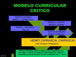 MODELO CURRICULAR CRITICO WISTON ROMERO FABIO TORRADO EMILIO ASCANIO  MARY T. CARRASCAL  KARIN L. NAVARRO  GALVIS ANGELA CASTRO BEDER  DURAN HENRY CARRASCAL CARRASCAL Tutor Modelos Pedagógicos “ Muchos estudiantes toman al estudio como un líquido que hay que tragar, y no como un sólido que debe masticarse. Luego se preguntan por qué proporciona tan poco nutrimento real.”   Harris 