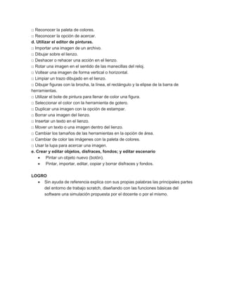 □ Reconocer la paleta de colores.
□ Reconocer la opción de acercar.
d. Utilizar el editor de pinturas.
□ Importar una imagen de un archivo.
□ Dibujar sobre el lienzo.
□ Deshacer o rehacer una acción en el lienzo.
□ Rotar una imagen en el sentido de las manecillas del reloj.
□ Voltear una imagen de forma vertical o horizontal.
□ Limpiar un trazo dibujado en el lienzo.
□ Dibujar figuras con la brocha, la línea, el rectángulo y la elipse de la barra de
herramientas.
□ Utilizar el bote de pintura para llenar de color una figura.
□ Seleccionar el color con la herramienta de gotero.
□ Duplicar una imagen con la opción de estampar.
□ Borrar una imagen del lienzo.
□ Insertar un texto en el lienzo.
□ Mover un texto o una imagen dentro del lienzo.
□ Cambiar los tamaños de las herramientas en la opción de área.
□ Cambiar de color las imágenes con la paleta de colores.
□ Usar la lupa para acercar una imagen.
e. Crear y editar objetos, disfraces, fondos; y editar escenario
 Pintar un objeto nuevo (botón).
 Pintar, importar, editar, copiar y borrar disfraces y fondos.
LOGRO
 Sin ayuda de referencia explica con sus propias palabras las principales partes
del entorno de trabajo scratch, diseñando con las funciones básicas del
software una simulación propuesta por el docente o por el mismo.
 