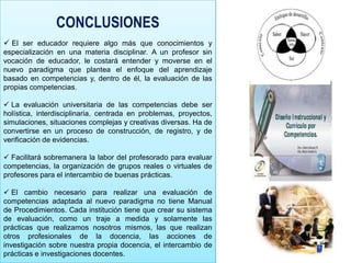 CONCLUSIONES
 El ser educador requiere algo más que conocimientos y
especialización en una materia disciplinar. A un profesor sin
vocación de educador, le costará entender y moverse en el
nuevo paradigma que plantea el enfoque del aprendizaje
basado en competencias y, dentro de él, la evaluación de las
propias competencias.

 La evaluación universitaria de las competencias debe ser
holística, interdisciplinaria, centrada en problemas, proyectos,
simulaciones, situaciones complejas y creativas diversas. Ha de
convertirse en un proceso de construcción, de registro, y de
verificación de evidencias.

 Facilitará sobremanera la labor del profesorado para evaluar
competencias, la organización de grupos reales o virtuales de
profesores para el intercambio de buenas prácticas.

 El cambio necesario para realizar una evaluación de
competencias adaptada al nuevo paradigma no tiene Manual
de Procedimientos. Cada institución tiene que crear su sistema
de evaluación, como un traje a medida y solamente las
prácticas que realizamos nosotros mismos, las que realizan
otros profesionales de la docencia, las acciones de
investigación sobre nuestra propia docencia, el intercambio de
prácticas e investigaciones docentes.
 