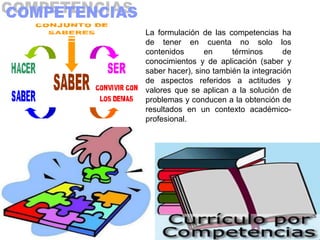 La formulación de las competencias ha
de tener en cuenta no solo los
contenidos       en     términos       de
conocimientos y de aplicación (saber y
saber hacer), sino también la integración
de aspectos referidos a actitudes y
valores que se aplican a la solución de
problemas y conducen a la obtención de
resultados en un contexto académico-
profesional.
 