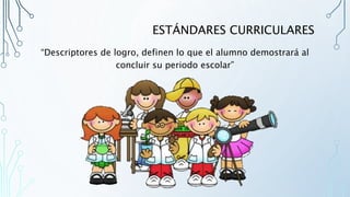 ESTÁNDARES CURRICULARES
“Descriptores de logro, definen lo que el alumno demostrará al
concluir su periodo escolar”
 