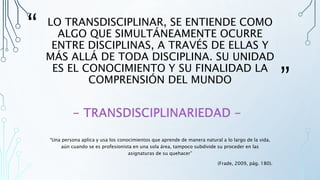 “
”
LO TRANSDISCIPLINAR, SE ENTIENDE COMO
ALGO QUE SIMULTÁNEAMENTE OCURRE
ENTRE DISCIPLINAS, A TRAVÉS DE ELLAS Y
MÁS ALLÁ DE TODA DISCIPLINA. SU UNIDAD
ES EL CONOCIMIENTO Y SU FINALIDAD LA
COMPRENSIÓN DEL MUNDO
“Una persona aplica y usa los conocimientos que aprende de manera natural a lo largo de la vida,
aún cuando se es profesionista en una sola área, tampoco subdivide su proceder en las
asignaturas de su quehacer”
(Frade, 2009, pág. 180).
 