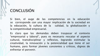 CONCLUSIÓN
Si bien, el auge de las competencias en la educación
se corresponde con una mayor implicación de la sociedad en
la educación, la cultura de la calidad, la globalización y
la competitividad empresarial.
Es claro que las demandas deben traspasar el contexto
“empresarial y laboral”, pues es necesario rescatar el aspecto
cultural, transdisciplinar y reflexivo, logrando estimular la
creatividad, la innovación y la potencialidad que tiene el ser
humano, para formar jóvenes consientes y críticos, dignos de
enfrentar el porvenir.
 