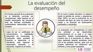 El principio general de la evaluación
en el desarrollo curricular por
competencias, debe basarse en el
posible desempeño del educando
ante las distintas actividades y
problemáticas relacionadas con el
contexto.
Lejos de ser un certificador de
conocimientos o habilidades
adquiridas y/o construidas, la
evaluación debe ayudarle al
docente a determinar si el
estudiante está logrando el
desempeño esperado, y al
educando, mejorar en el mismo.
En el nuevo modelo educativo no debería
existir la pérdida de cursos o asignaturas
(Rial, 2007), ya que la evaluación es un
indicador del logro, de cómo se cubren las
metas y se alcanzan los desempeños
planteados y requeridos.
La evaluación por competencias no será
una actividad a ser desarrollada
exclusivamente en un aula o un lugar
específico, deberá contextualizarse, de
manera que si el educando no refleja el
logro esperado deberán analizarse junto
con él las posibles razones, para que se
puedan determinar los obstáculos que
enfrentó y como poder superarlos.
 