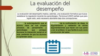 La evaluación del desempeño implica, además, una evaluación formativa que busca
establecer la regulación durante los aprendizajes. Perrenoud (2007) señala que para
lograr esto, será necesario abordarla bajo dos concepciones:
Primero, la autorregulación que el
alumno hace de sus propios
procesos de pensamiento y
aprendizajes que persigue
favorecer la interacción social en el
aula, partiendo de que los alumnos
no aprenden solos
Segundo, de la confrontación de ideas, la
argumentación y validación de dichas
argumentaciones que hacen con sus pares
y con el profesor, lo que facilita la auto socio
construcción del saber.
 