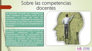 El desarrollo curricular por competencias,
debe considerar al maestro como el eje
articulador a través del cual los
conocimientos y habilidades se transforman
en acciones, lo que lleva a que el propósito
del maestro es el logro de competencias en
el alumno.
El trabajo del docente consiste no sólo en
transmitir información ni siquiera
conocimientos, sino en presentarlos en
forma de problemática, situándolos en un
contexto y poniendo los problemas en
perspectiva, de manera que el alumno
pueda establecer el nexo entre su solución y
otros interrogantes de mayor alcance.
 